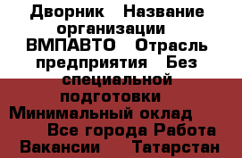 Дворник › Название организации ­ ВМПАВТО › Отрасль предприятия ­ Без специальной подготовки › Минимальный оклад ­ 20 000 - Все города Работа » Вакансии   . Татарстан респ.